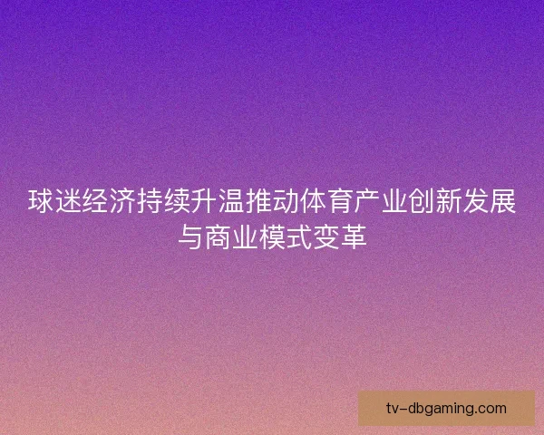 球迷经济持续升温推动体育产业创新发展与商业模式变革