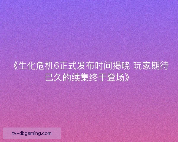 《生化危机6正式发布时间揭晓 玩家期待已久的续集终于登场》