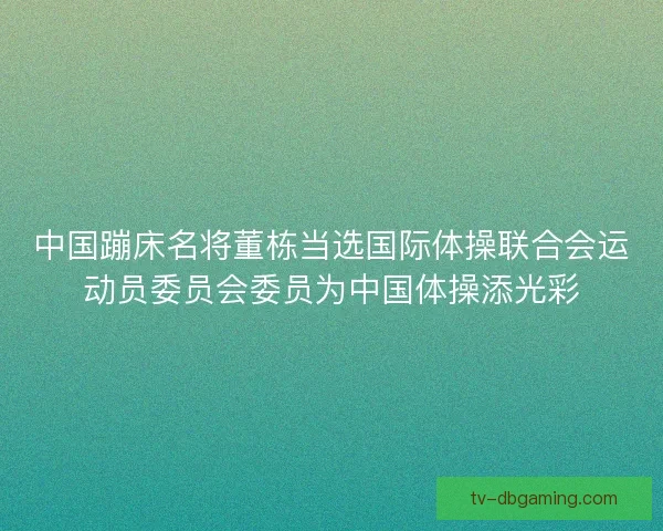 中国蹦床名将董栋当选国际体操联合会运动员委员会委员为中国体操添光彩 中国蹦床名将董栋当选国际体操联合会运动员委员会委员为中国体操添光彩