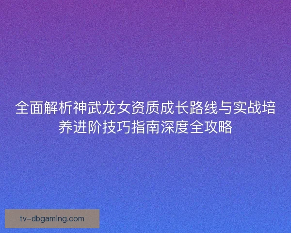 全面解析神武龙女资质成长路线与实战培养进阶技巧指南深度全攻略