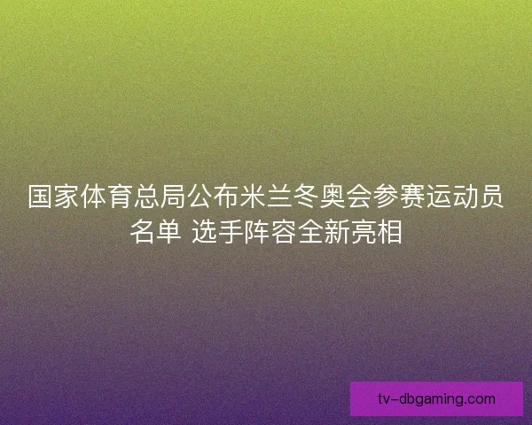 国家体育总局公布米兰冬奥会参赛运动员名单 选手阵容全新亮相