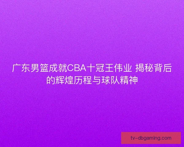 广东男篮成就CBA十冠王伟业 揭秘背后的辉煌历程与球队精神 广东男篮成就CBA十冠王伟业 揭秘背后的辉煌历程与球队精神
