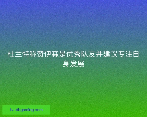 杜兰特称赞伊森是优秀队友并建议专注自身发展 杜兰特称赞伊森是优秀队友并建议专注自身发展