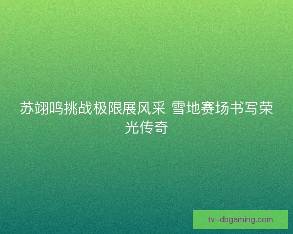 苏翊鸣挑战极限展风采 雪地赛场书写荣光传奇