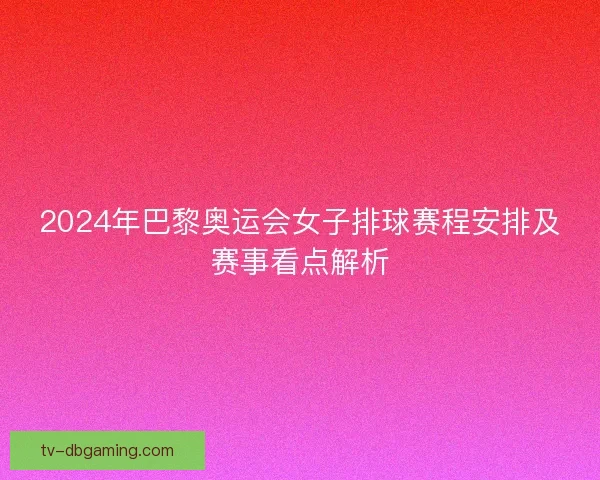 2024年巴黎奥运会女子排球赛程安排及赛事看点解析