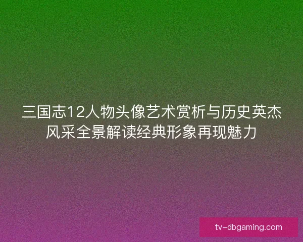 三国志12人物头像艺术赏析与历史英杰风采全景解读经典形象再现魅力