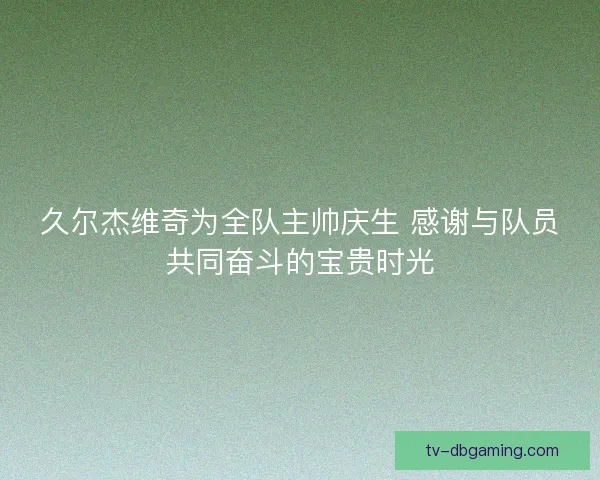 久尔杰维奇为全队主帅庆生 感谢与队员共同奋斗的宝贵时光