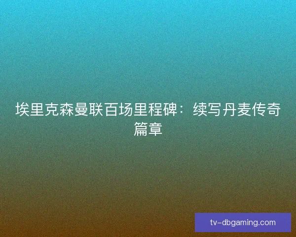 埃里克森曼联百场里程碑：续写丹麦传奇篇章