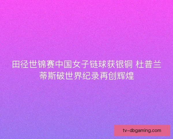田径世锦赛中国女子链球获银铜 杜普兰蒂斯破世界纪录再创辉煌