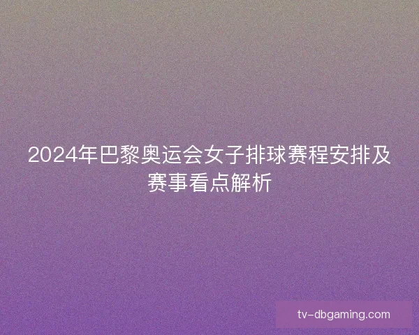 2024年巴黎奥运会女子排球赛程安排及赛事看点解析