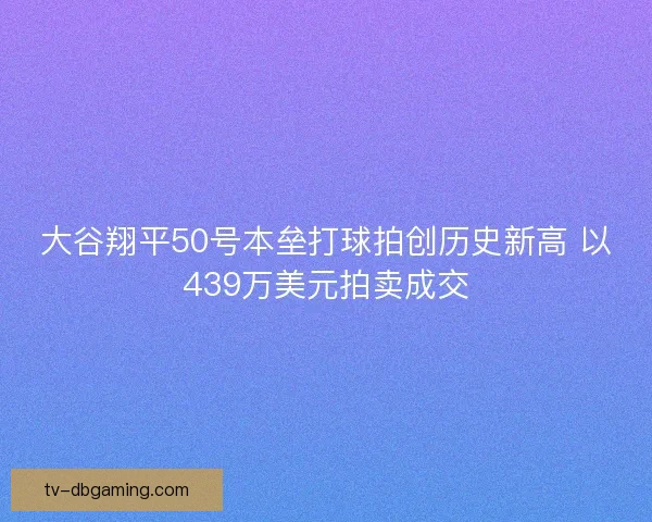 大谷翔平50号本垒打球拍创历史新高 以439万美元拍卖成交