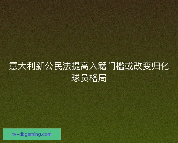 意大利新公民法提高入籍门槛或改变归化球员格局 意大利新公民法提高入籍门槛或改变归化球员格局