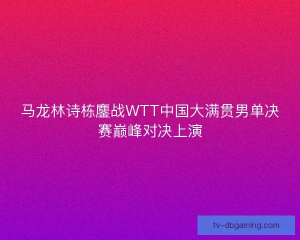 马龙林诗栋鏖战WTT中国大满贯男单决赛巅峰对决上演 马龙林诗栋鏖战WTT中国大满贯男单决赛巅峰对决上演