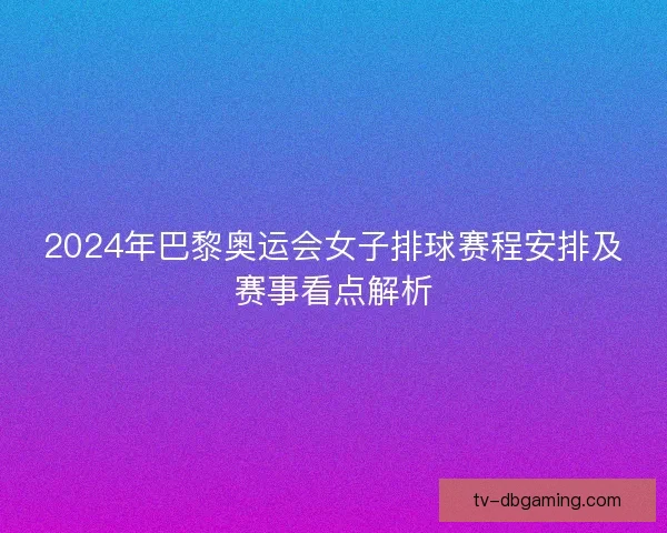 2024年巴黎奥运会女子排球赛程安排及赛事看点解析