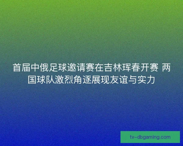 首届中俄足球邀请赛在吉林珲春开赛 两国球队激烈角逐展现友谊与实力 首届中俄足球邀请赛在吉林珲春开赛 两国球队激烈角逐展现友谊与实力