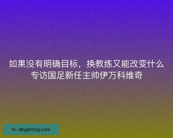 如果没有明确目标，换教练又能改变什么专访国足新任主帅伊万科维奇