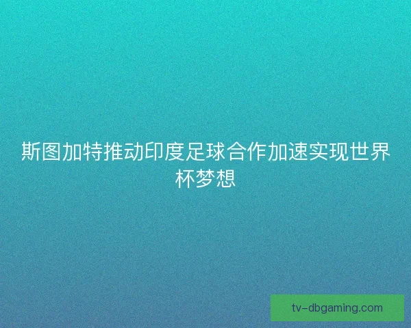 斯图加特推动印度足球合作加速实现世界杯梦想
