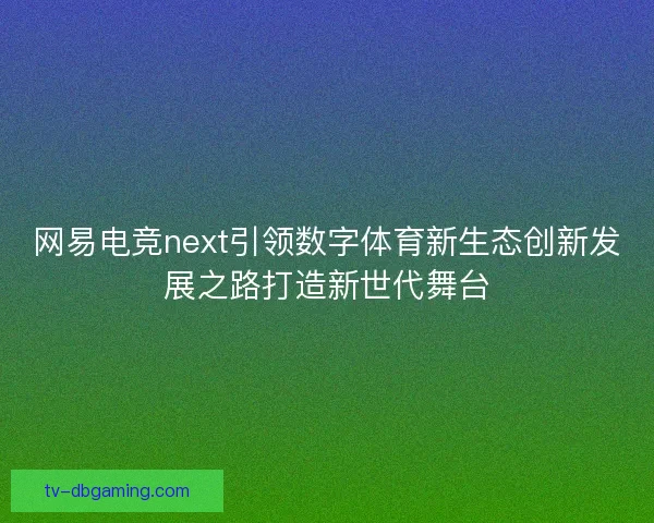 网易电竞next引领数字体育新生态创新发展之路打造新世代舞台 网易电竞next引领数字体育新生态创新发展之路打造新世代舞台