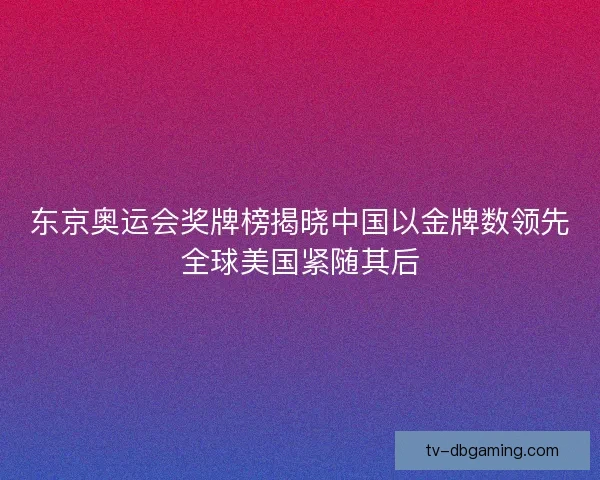 东京奥运会奖牌榜揭晓中国以金牌数领先全球美国紧随其后