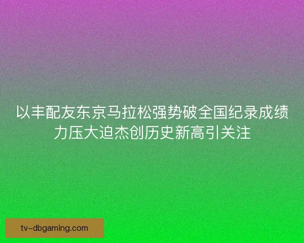以丰配友东京马拉松强势破全国纪录成绩力压大迫杰创历史新高引关注