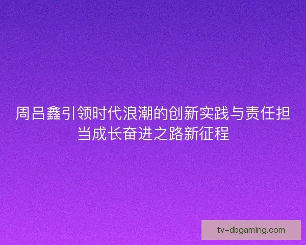 周吕鑫引领时代浪潮的创新实践与责任担当成长奋进之路新征程