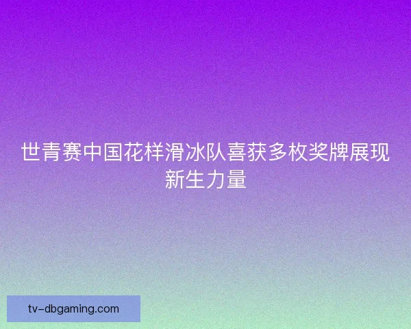 世青赛中国花样滑冰队喜获多枚奖牌展现新生力量