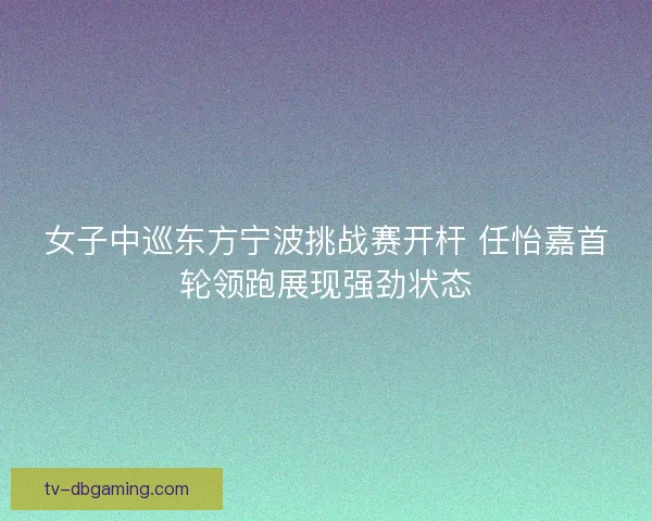 女子中巡东方宁波挑战赛开杆 任怡嘉首轮领跑展现强劲状态