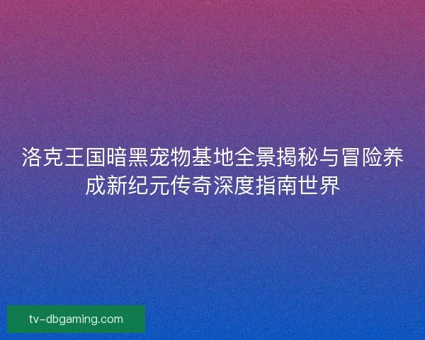 洛克王国暗黑宠物基地全景揭秘与冒险养成新纪元传奇深度指南世界